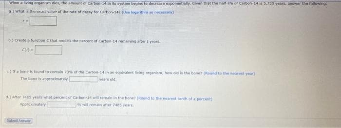 When a ving organism dies, the amount of Carbon-14 in ks system begins to decrease exponentially. Given that the halt-ife of Carbon-14 IS 5,730 years, answer the fallowing:
a.) What is the exact value of the rate of decay for Carbon-147 (Use logarithm as necessary)
b.) Create a function C that models the percent of Carbon-14 remaining after t years.
cr) =
E.) fa bone is found to contain 73% of the Carbon-14 in an equivalent living organism, how old is the bone (Round to the nearest year)
The bone is approximately
years old.
d.) After 485 years what percent of Carbon-14 will remain in the bone? (Round to the nearest tenth of a percant)
Approximately
wil remain after 7485 years
Submit Anwer
