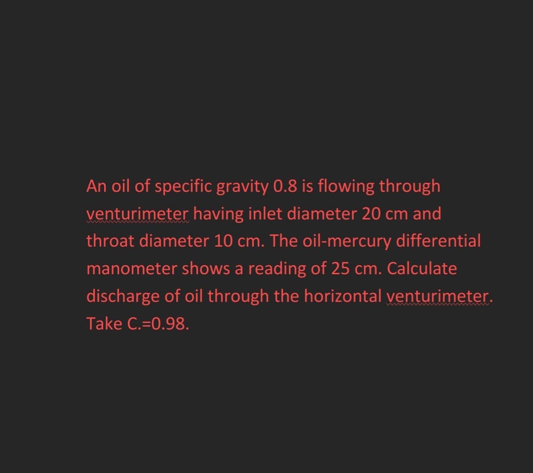 An oil of specific gravity 0.8 is flowing through
venturimeter having inlet diameter 20 cm and
throat diameter 10 cm. The oil-mercury differential
manometer shows a reading of 25 cm. Calculate
discharge of oil through the horizontal venturimeter.
Take C.=0.98.
