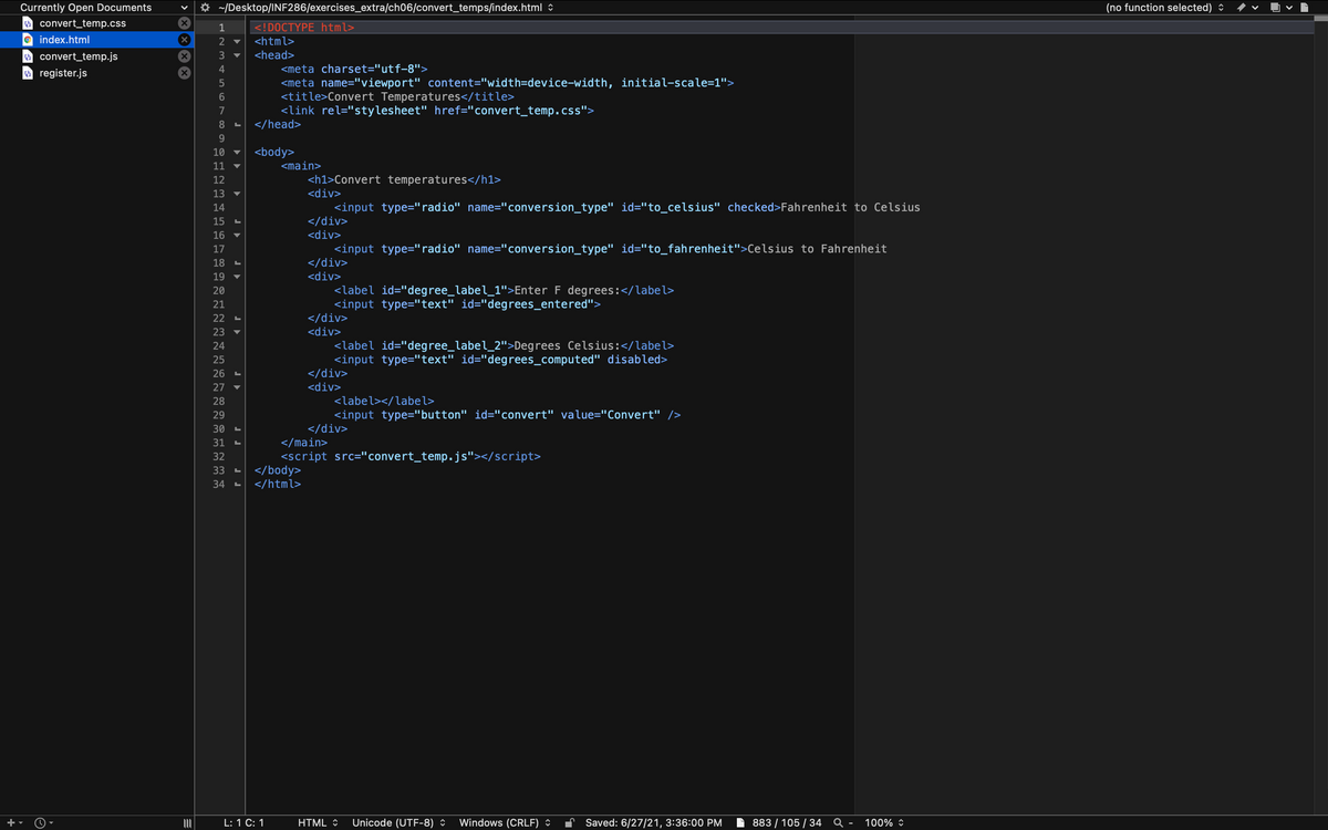 Currently Open Documents
* ~/Desktop/INF286/exercises_extra/ch06/convert_temps/index.html :
(no function selected) :
O convert_temp.css
1
<!DOCTYPE html>
© index.html
2 ▼
<html>
<head>
O convert_temp.js
A register.js
3 ▼
<meta charset="utf-8">
<meta name="viewport" content="width=device-width, initial-scale=1">
<title>Convert Temperatures</title>
<link rel="stylesheet" href="convert_temp.css">
</head>
6.
7
8.
9.
<body>
<main>
<h1>Convert temperatures</h1>
10
11
▼
12
13
<div>
▼
<input type="radio" name="conversion_type" id="to_celsius" checked>Fahrenheit to Celsius
</div>
<div>
14
15
16
<input type="radio" name="conversion_type" id="to_fahrenheit">Celsius to Fahrenheit
</div>
17
18
19
<div>
<label id="degree_label_1">Enter F degrees:</label>
<input type="text" id="degrees_entered">
</div>
20
21
22
23
<div>
▼
<label id="degree_label_2">Degrees Celsius:</label>
<input type="text" id="degrees_computed" disabled>
</div>
24
25
26
27
<div>
28
<label></label>
<input type="button" id="convert" value="Convert" />
</div>
29
30
31
</main>
<script src="convert_temp.js"></script>
</body>
</html>
32
33
34
L: 1 C: 1
HTML :
Unicode (UTF-8) :
Windows (CRLF) :
Saved: 6/27/21, 3:36:00 PM
883 / 105 / 34 Q -
100% :
