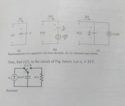 (a)
100
(0) 0 V(x)
V(a)
(0)
(b)
165)
(c)
Representation of a capacitor: (a) time-domain, (b, c) s-domain equivalenti.
Then, find v(t), in the circuit of Fig. below. Let v, 20 V.
=0
=
号
00
100
Answer:
ww
CHO