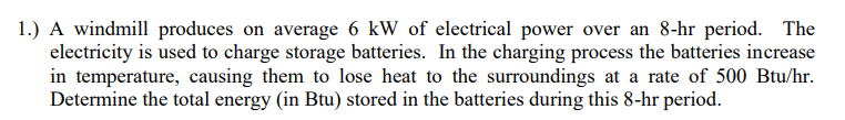 1.) A windmill produces on average 6 kW of electrical power over an 8-hr period. The
electricity is used to charge storage batteries. In the charging process the batteries increase
in temperature, causing them to lose heat to the surroundings at a rate of 500 Btu/hr.
Determine the total energy (in Btu) stored in the batteries during this 8-hr period.
