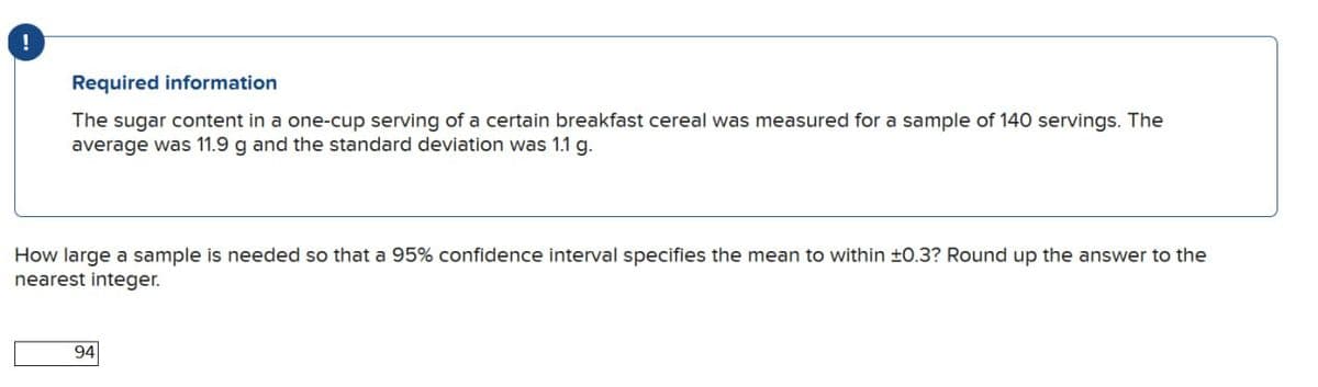!
Required information
The sugar content in a one-cup serving of a certain breakfast cereal was measured for a sample of 140 servings. The
average was 11.9 g and the standard deviation was 1.1 g.
How large a sample is needed so that a 95% confidence interval specifies the mean to within ±0.3? Round up the answer to the
nearest integer.
94