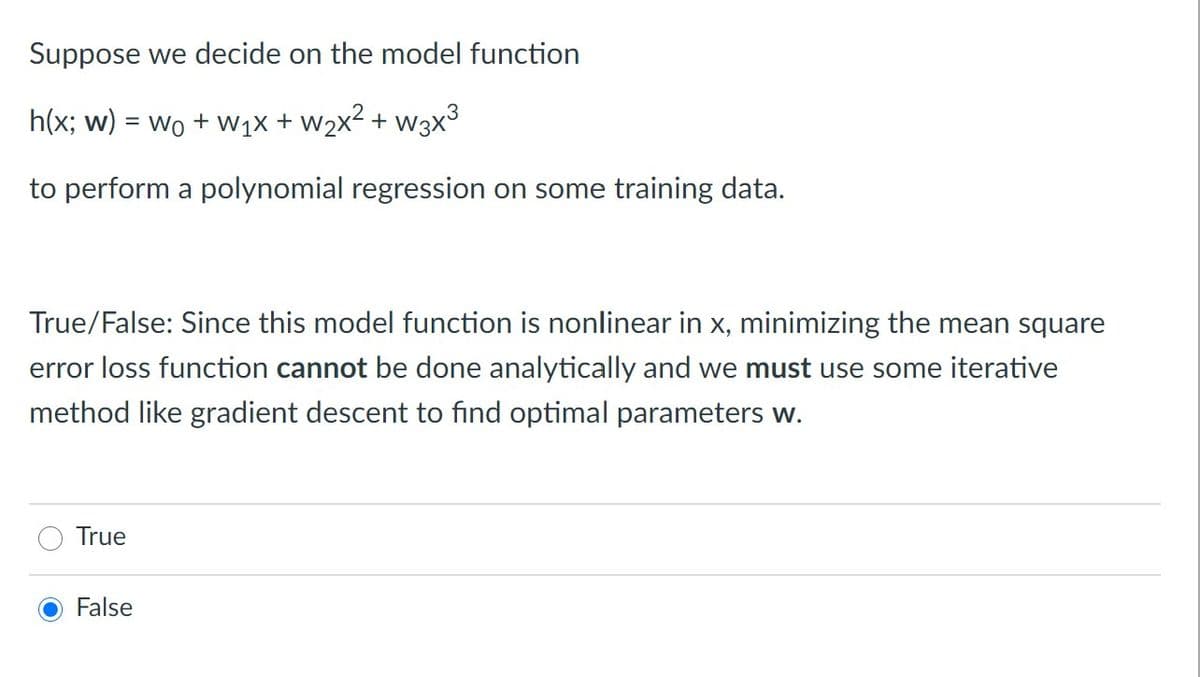 Suppose we decide on the model function
h(x; w) = wo + W1x + w2x² + w3x³
to perform a polynomial regression on some training data.
True/False: Since this model function is nonlinear in x, minimizing the mean square
error loss function cannot be done analytically and we must use some iterative
method like gradient descent to find optimal parameters w.
True
False

