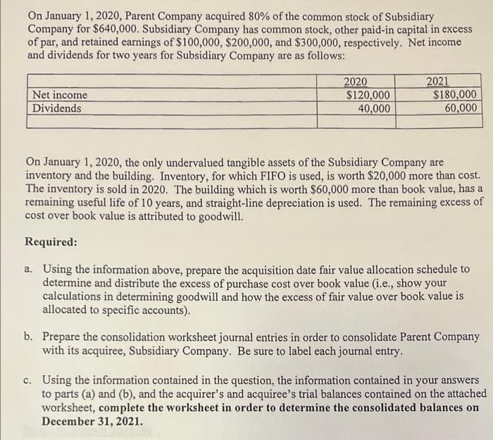 On January 1, 2020, Parent Company acquired 80% of the common stock of Subsidiary
Company for $640,000. Subsidiary Company has common stock, other paid-in capital in excess
of par, and retained earnings of $100,000, $200,000, and $300,000, respectively. Net income
and dividends for two years for Subsidiary Company are as follows:
Net income
Dividends
2020
$120,000
40,000
2021
$180,000
60,000
On January 1, 2020, the only undervalued tangible assets of the Subsidiary Company are
inventory and the building. Inventory, for which FIFO is used, is worth $20,000 more than cost.
The inventory is sold in 2020. The building which is worth $60,000 more than book value, has a
remaining useful life of 10 years, and straight-line depreciation is used. The remaining excess of
cost over book value is attributed to goodwill.
Required:
a. Using the information above, prepare the acquisition date fair value allocation schedule to
determine and distribute the excess of purchase cost over book value (i.e., show your
calculations in determining goodwill and how the excess of fair value over book value is
allocated to specific accounts).
b. Prepare the consolidation worksheet journal entries in order to consolidate Parent Company
with its acquiree, Subsidiary Company. Be sure to label each journal entry.
c. Using the information contained in the question, the information contained in your answers
to parts (a) and (b), and the acquirer's and acquiree's trial balances contained on the attached
worksheet, complete the worksheet in order to determine the consolidated balances on
December 31, 2021.