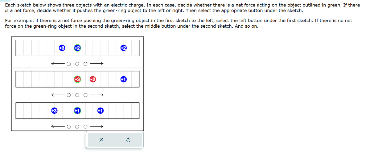 Each sketch below shows three objects with an electric charge. In each case, decide whether there is a net force acting on the object outlined in green. If there
is a net force, decide whether it pushes the green-ring object to the left or right. Then select the appropriate button under the sketch.
For example, if there is a net force pushing the green-ring object in the first sketch to the left, select the left button under the first sketch. If there is no net
force on the green-ring object in the second sketch, select the middle button under the second sketch. And so on.
+3
+3
-3 -2
X