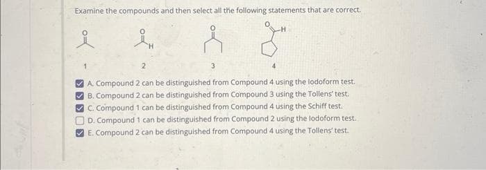 Examine the compounds and then select all the following statements that are correct.
H
2
3
4
A. Compound 2 can be distinguished from Compound 4 using the lodoform test.
B. Compound 2 can be distinguished from Compound 3 using the Tollens' test.
C. Compound 1 can be distinguished from Compound 4 using the Schiff test.
OD. Compound 1 can be distinguished from Compound 2 using the lodoform test.
E. Compound 2 can be distinguished from Compound 4 using the Tollens' test.