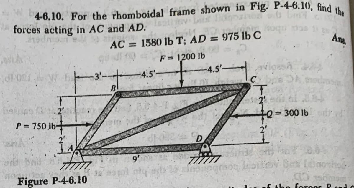 4-6.10. For the rhomboidal frame shown in Fig. P-4-6.10, find the
forces acting in AC and AD. 1 3 befind
LEMBRA
fog
atanion
foqu mas 113
AC = 1580 lb T; AD = 975 lb C
F = 1200 lb
d1027
betups (32 2'
P= 750 lb-
nomor
2².
A
Figure P-4-6.10
B
am
32 83101
-4.5'-
9'
D
-4.5'-
avioesh
C
T
12 en al 34
-Q = 300 lb
Ans.
Skeds
dan
Lotty bei Lomohod
30 som
the forces Pando