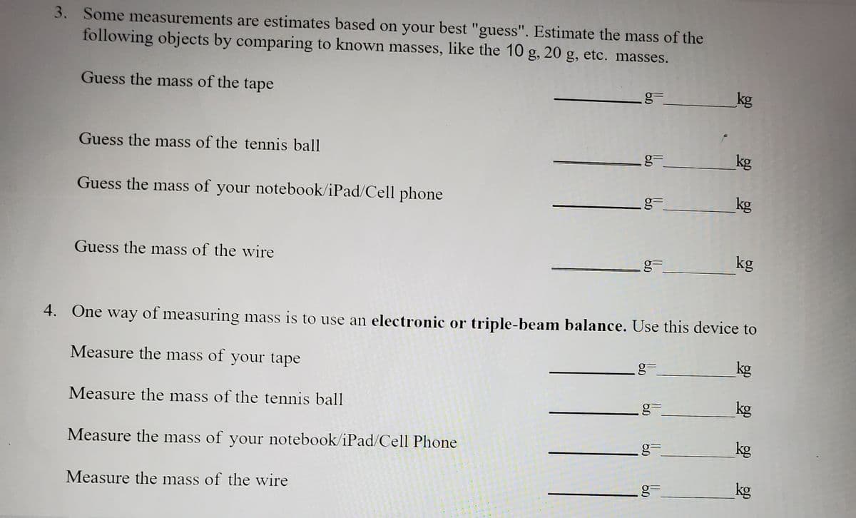 3. Some measurements are estimates based on your best "guess". Estimate the mass of the
following objects by comparing to known masses, like the 10 g, 20 g, etc. masses.
Guess the mass of the tape
kg
Guess the mass of the tennis ball
kg
Guess the mass of your notebook/iPad/Cell phone
kg
Guess the mass of the wire
kg
4. One way of measuring mass is to use an electronic or triple-beam balance. Use this device to
Measure the mass of your tape
kg
Measure the mass of the tennis ball
g=
kg
Measure the mass of your notebook/iPad/Cell Phone
g=
kg
Measure the mass of the wire
kg
