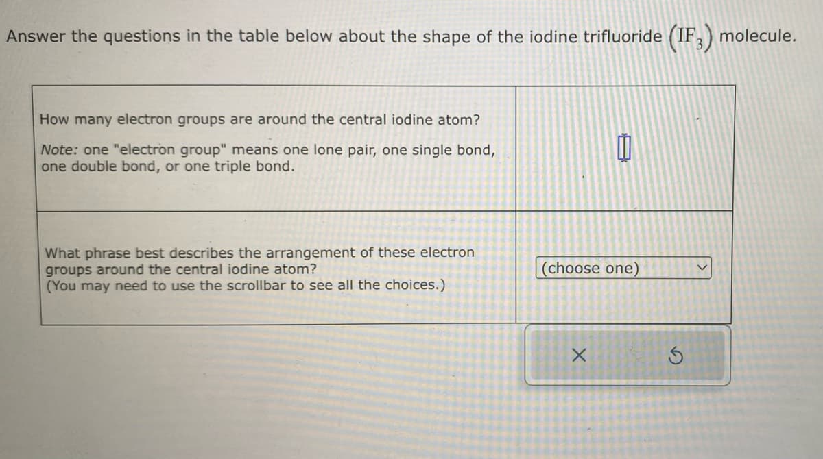 Answer the questions in the table below about the shape of the iodine trifluoride (IF3) molecule.
How many electron groups are around the central iodine atom?
Note: one "electron group" means one lone pair, one single bond,
one double bond, or one triple bond.
What phrase best describes the arrangement of these electron
groups around the central iodine atom?
(You may need to use the scrollbar to see all the choices.)
0
(choose one)
X
S
V