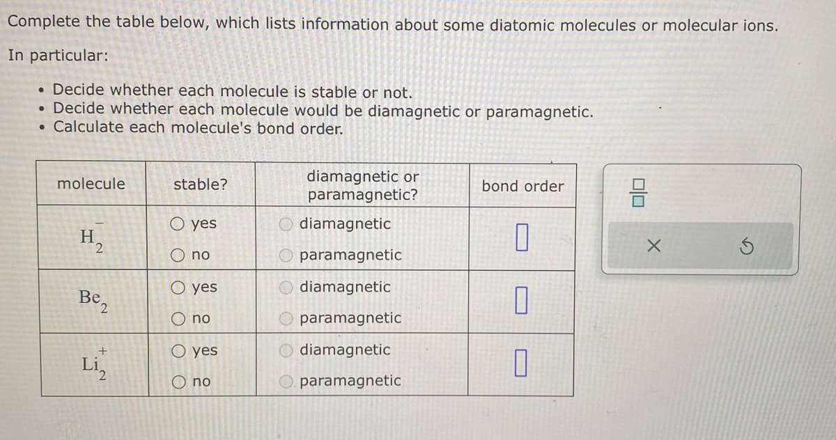 Complete the table below, which lists information about some diatomic molecules or molecular ions.
In particular:
. Decide whether each molecule is stable or not.
Decide whether each molecule would be diamagnetic or paramagnetic.
● Calculate each molecule's bond order.
●
molecule
H₂
2
Be2
Li₂
stable?
O yes
O no
O yes
O no
OO
O yes
no
diamagnetic or
paramagnetic?
O diamagnetic
paramagnetic
diamagnetic
paramagnetic
Odiamagnetic
paramagnetic
bond order
0
1
0
00