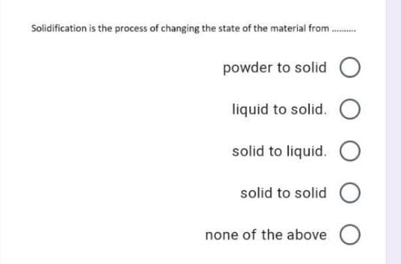 Solidification is the process of changing the state of the material from.
...**
powder to solid
liquid to solid.
solid to liquid.
solid to solid O
none of the above O
