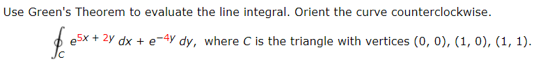 Use Green's Theorem to evaluate the line integral. Orient the curve counterclockwise.
e5x + 2y dx + e-4y dy, where C is the triangle with vertices (0, 0), (1, 0), (1, 1).
