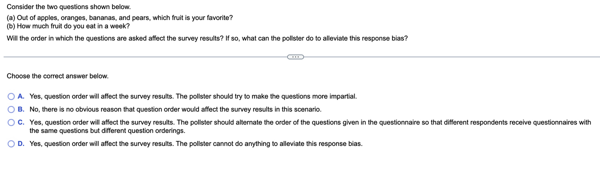 Consider the two questions shown below.
(a) Out of apples, oranges, bananas, and pears, which fruit is your favorite?
(b) How much fruit do you eat in a week?
Will the order in which the questions are asked affect the survey results? If so, what can the pollster do to alleviate this response bias?
Choose the correct answer below.
...
A. Yes, question order will affect the survey results. The pollster should try to make the questions more impartial.
B. No, there is no obvious reason that question order would affect the survey results in this scenario.
C. Yes, question order will affect the survey results. The pollster should alternate the order of the questions given in the questionnaire so that different respondents receive questionnaires with
the same questions but different question orderings.
O D. Yes, question order will affect the survey results. The pollster cannot do anything to alleviate this response bias.