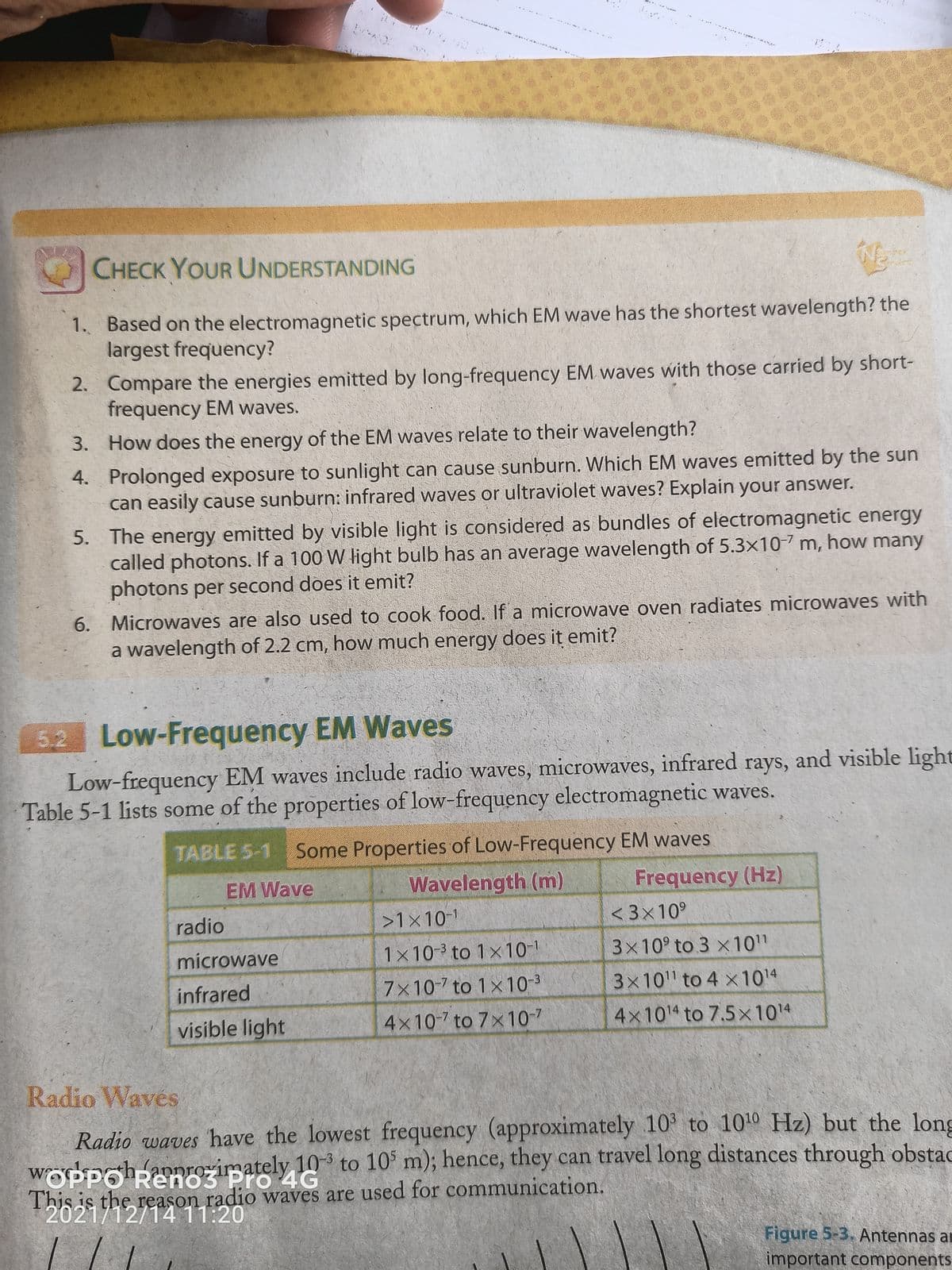 CHECK YOUR UNDERSTANDING
1. Based on the electromagnetic spectrum, which EM wave has the shortest wavelength? the
largest frequency?
2. Compare the energies emitted by long-frequency EM. waves with those carried by short-
frequency EM waves.
3. How does the energy of the EM waves relate to their wavelength?
4. Prolonged exposure to sunlight can cause sunburn. Which EM waves emitted by the sun
can easily cause sunburn: infrared waves or ultraviolet waves? Explain your answer.
5. The energy emitted by visible light is considered as bundles of electromagnetic energy
called photons. If a 100 W light bulb has an average wavelength of 5.3x107 m, how many
photons per second does it emit?
6. Microwaves are also used to cook food. If a microwave oven radiates microwaves with
a wavelength of 2.2 cm, how much energy does it emit?
5.2 Low-Frequency EM Waves
Low-frequency EM waves include radio waves, microwaves, infrared rays, and visible light
Table 5-1 lists some of the properties of low-frequency electromagnetic waves.
TABLE 5-1 Some Properties of Low-Frequency EM waves
Wavelength (m)
>1x10-
Frequency (Hz)
< 3x10°
EM Wave
radio
microwave
1x10-3 to 1x10-1
3x10° to 3 x10"
infrared
7x10-7 to 1×10-3
3x10 to 4 x1014
visible light
4x10-7 to 7x10-7
4x1014 to 7.5x1014
Radio Wavés
Radio waves have the lowest frequency (approximately 10' to 1010 Hz) but the long
wrodpoheonrorirgately 10 to 10° m); hence, they can travel long distances through obstac
This is the reason radio waves are used for communication.
4G
2021/12/1411:20
Figure 5-3, Antennas ai
important components
