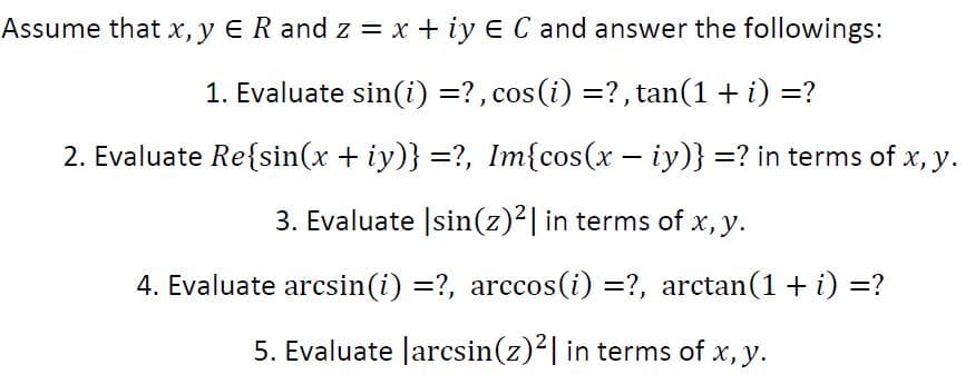 Assume that x, y ER and z = x + iy E C and answer the followings:
1. Evaluate sin(i) =?, cos(i) =? , tan(1 + i) =?
2. Evaluate Re{sin(x + iy)} =?, Im{cos(x – iy)} =? in terms of x, y.
3. Evaluate |sin(z)²| in terms of x, y.
4. Evaluate arcsin(i) =?, arccos(i) =?, arctan(1+ i) =?
5. Evaluate larcsin(z)2| in terms of x, y.

