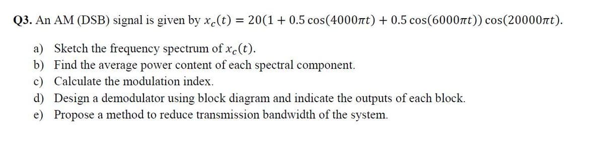 Q3. An AM (DSB) signal is given by x.(t) = 20(1 + 0.5 cos(4000nt) + 0.5 cos(6000nt)) cos(20000nt).
a) Sketch the frequency spectrum of x.(t).
b) Find the average power content of each spectral component.
c) Calculate the modulation index.
d) Design a demodulator using block diagram and indicate the outputs of each block.
e) Propose a method to reduce transmission bandwidth of the system.
