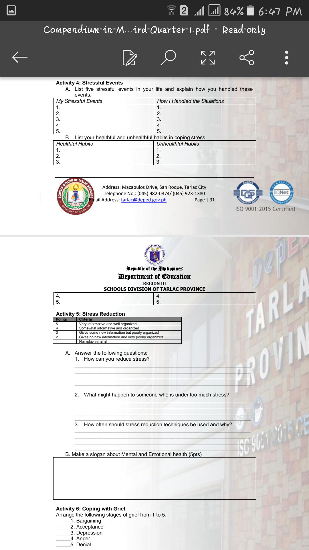 2 M 84% Ï 6:47 PM
Compendium-in-...ird-Quarter-1.pdt - Read-only
Activity 4: Stressful Events
A. List five stressful events in your life and explain how you handled these
events.
My Stressful Events
How I Handled the Situations
1.
1.
2.
2.
3.
3.
4.
4.
5.
5.
B. List your healthful and unhealthful habits in coping stress
Healthful Habits
Unhealthful Habits
1.
1.
2.
2.
3.
3.
Address: Macabulos Drive, San Roque, Tarlac City
Telephone No.: (045) 982-0374/ (045) 923-1380
Page | 31
ZINAGA
ENENT
Email Address: tarlac@deped.gov.ph
DEPARTMENT
EDUCATION
OF
ISO 9001:2015 Certified
NG
Republic of the Philippines
Department of Education
REGION III
SCHOOLS DIVISION OF TARLAC PROVINCE
4.
4.
5.
5.
Activity 5: Stress Reduction
TARLA
Points
Criteria
Very informative and well organized
Somewhat informative and organized
Gives some new information but poorly organized
Gives no new information and very poorly organized
4
3
1
Not relevant at all
A. Answer the following questions:
1. How can you reduce stress?
3OVIN
2. What might happen to someone who is under too much stress?
3. How often should stress reduction techniques be used and why?
B. Make a slogan about Mental and Emotional health (5pts)
Activity 6: Coping with Grief
Arrange the following stages of grief from 1 to 5.
1. Bargaining
2. Acceptance
3. Depression
4. Anger
5. Denial
•.•
AC PROV
EDUKAS
AWARAN
