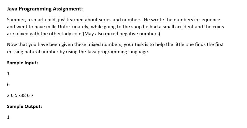 Java Programming Assignment:
Sammer, a smart child, just learned about series and numbers. He wrote the numbers in sequence
and went to have milk. Unfortunately, while going to the shop he had a small accident and the coins
are mixed with the other lady coin (May also mixed negative numbers)
Now that you have been given these mixed numbers, your task is to help the little one finds the first
missing natural number by using the Java programming language.
Sample Input:
1
265-88 6 7
Sample Output:
1
