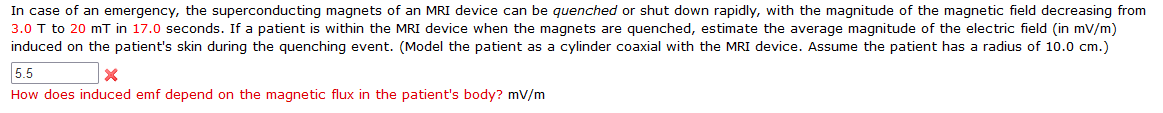 In case of an emergency, the superconducting magnets of an MRI device can be quenched or shut down rapidly, with the magnitude of the magnetic field decreasing from
3.0 T to 20 mT in 17.0 seconds. If a patient is within the MRI device when the magnets are quenched, estimate the average magnitude of the electric field (in mV/m)
induced on the patient's skin during the quenching event. (Model the patient as a cylinder coaxial with the MRI device. Assume the patient has a radius of 10.0 cm.)
5.5
How does induced emf depend on the magnetic flux in the patient's body? mV/m