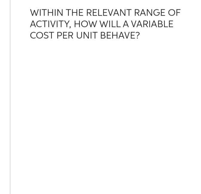 WITHIN THE RELEVANT RANGE OF
ACTIVITY, HOW WILL A VARIABLE
COST PER UNIT BEHAVE?