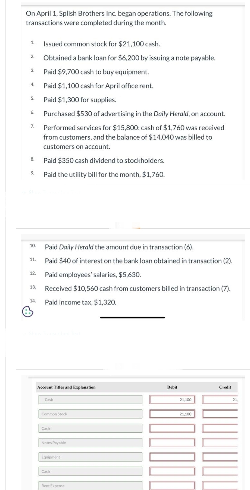 On April 1, Splish Brothers Inc. began operations. The following
transactions were completed during the month.
1.
2.
3.
4.
5.
6.
7.
8.
9.
10.
11.
12.
13.
14.
+
Issued common stock for $21,100 cash.
Obtained a bank loan for $6,200 by issuing a note payable.
Paid $9,700 cash to buy equipment.
Paid $1,100 cash for April office rent.
Paid $1,300 for supplies.
Purchased $530 of advertising in the Daily Herald, on account.
Performed services for $15,800: cash of $1,760 was received
from customers, and the balance of $14,040 was billed to
customers on account.
Paid $350 cash dividend to stockholders.
Paid the utility bill for the month, $1,760.
Paid Daily Herald the amount due in transaction (6).
Paid $40 of interest on the bank loan obtained in transaction (2).
Paid employees' salaries, $5,630.
Received $10,560 cash from customers billed in transaction (7).
Paid income tax, $1,320.
Account Titles and Explanation
Cash
Common Stock
Cash
Notes Payable
Equipment
Cash
Rent Expense
Debit
21,100
21,100
Credit
21.