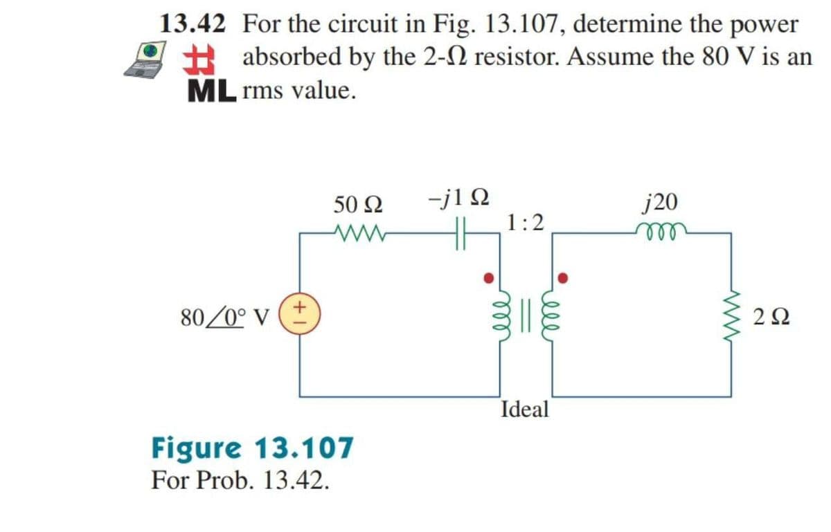 13.42 For the circuit in Fig. 13.107, determine the power
+ absorbed by the 2-2 resistor. Assume the 80 V is an
ML rms value.
-j1 Q
1:2
50 Ω
j20
ell
80/0° V
2Ω
Ideal
Figure 13.107
For Prob. 13.42.
ell
ll
