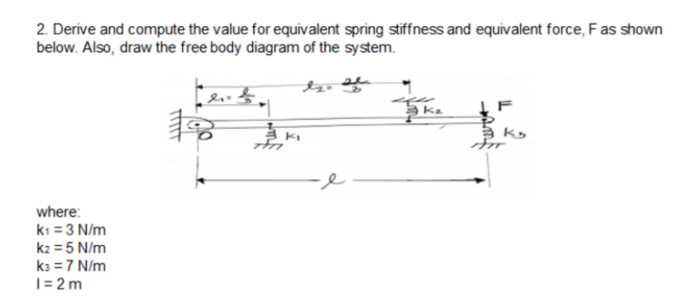 2. Derive and compute the value for equivalent spring stiffness and equivalent force, F as shown
below. Also, draw the free body diagram of the system.
F
where:
k1 =3 N/m
k2 = 5 N/m
k3 = 7 N/m
|= 2 m
