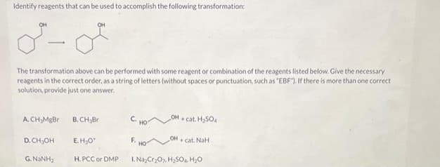 Identify reagents that can be used to accomplish the following transformation:
OH
0²-0²
The transformation above can be performed with some reagent or combination of the reagents listed below. Give the necessary
reagents in the correct order, as a string of letters (without spaces or punctuation, such as "EBF"). If there is more than one correct
solution, provide just one answer.
A. CH₂MgBr
D. CH₂OH
G NINH,
OH
B. CH₂Br
E.H₂O*
H.PCC or DMP
OH-cat. H₂SO4
OH+cat. NaH
1. Na₂Cr₂O2, H₂SO4 H₂0
НО
HO