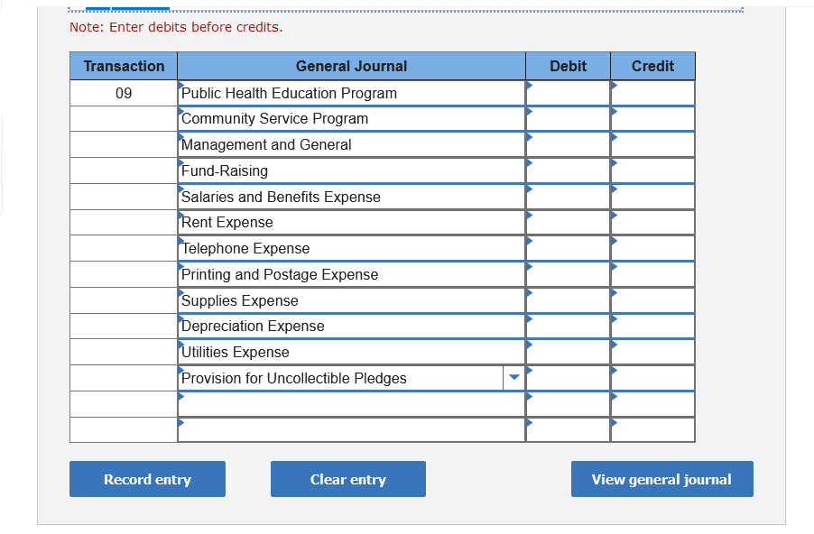 Note: Enter debits before credits.
Transaction
General Journal
Debit
Credit
09
Public Health Education Program
Community Service Program
Management and General
Fund-Raising
Salaries and Benefits Expense
Rent Expense
Telephone Expense
Printing and Postage Expense
Supplies Expense
Depreciation Expense
Utilities Expense
Provision for Uncollectible Pledges
Record entry
Clear entry
View general journal
