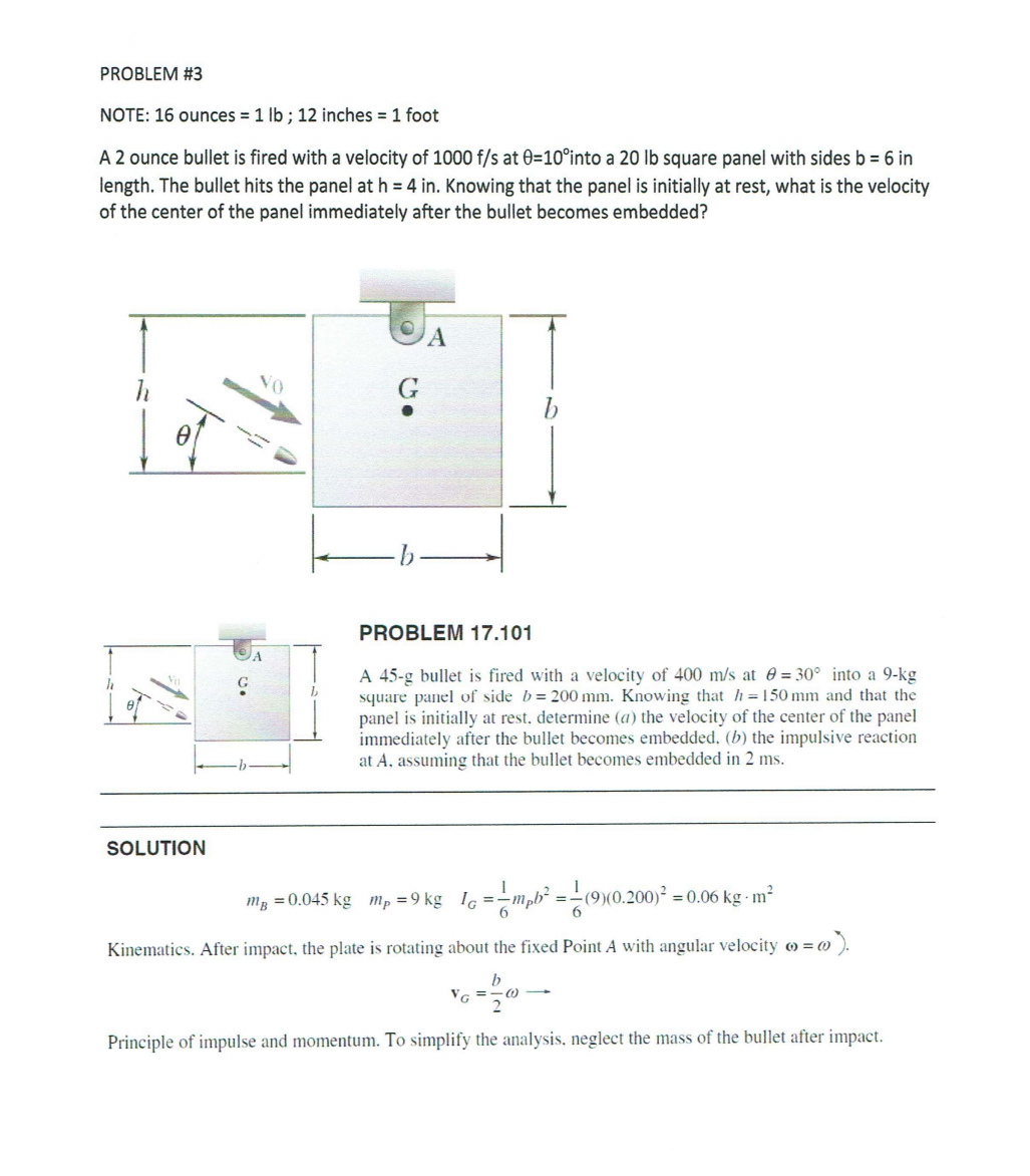 PROBLEM #3
NOTE: 16 ounces = 1 lb ; 12 inches = 1 foot
A 2 ounce bullet is fired with a velocity of 1000 f/s at 0=10°into a 20 lb square panel with sides b= 6 in
length. The bullet hits the panel at h = 4 in. Knowing that the panel is initially at rest, what is the velocity
of the center of the panel immediately after the bullet becomes embedded?
PROBLEM 17.101
A 45-g bullet is fired with a velocity of 400 m/s at e = 30° into a 9-kg
square panel of side b= 200 mm. Knowing that h=150 mm and that the
panel is initially at rest, determine (a) the velocity of the center of the panel
immediately after the bullet becomes embedded, (b) the impulsive reaction
at A, assuming that the bullet becomes embedded in 2 ms.
SOLUTION
mg =0.045 kg m, =9 kg lg =-mph² =-(9(0.200)² =
0.06 kg m?
Kinematics. After impact, the plate is rotating about the fixed Point A with angular velocity o = ()
w).
2
Principle of impulse and momentum. To simplify the analysis, neglect the mass of the bullet after impact.
