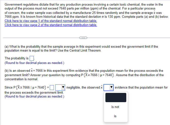 Government regulations dictate that for any production process involving a certain toxic chemical, the water in the
output of the process must not exceed 7640 parts per million (ppm) of the chemical. For a particular process
of concern, the water sample was collected by a manufacturer 25 times randomly and the sample average x was
7666 ppm. It is known from historical data that the standard deviation σ is 130 ppm. Complete parts (a) and (b) below.
Click here to view page 1 of the standard normal distribution table.
Click here to view page 2 of the standard normal distribution table.
(a) What is the probability that the sample average in this experiment would exceed the government limit if the
population mean is equal to the limit? Use the Central Limit Theorem.
The probability is
(Round to four decimal places as needed.)
(b) Is an observed x = 7666 in this experiment firm evidence that the population mean for the process exceeds the
government limit? Answer your question by computing P (X≥ 7666 | μ=7640). Assume that the distribution of the
concentration is normal.
Since P(X≥ 7666 | μ=7640) = ☐
the process exceeds the government limit.
(Round to four decimal places as needed.)
negligible, the observed x
evidence that the population mean for
is not
is