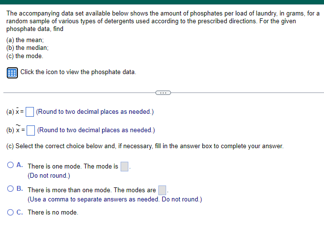 The accompanying data set available below shows the amount of phosphates per load of laundry, in grams, for a
random sample of various types of detergents used according to the prescribed directions. For the given
phosphate data, find
(a) the mean;
(b) the median;
(c) the mode.
Click the icon to view the phosphate data.
(a) x=
(Round to two decimal places as needed.)
(b) x=
(Round to two decimal places as needed.)
(c) Select the correct choice below and, if necessary, fill in the answer box to complete your answer.
OA. There is one mode. The mode is
(Do not round.)
OB. There is more than one mode. The modes are
(Use a comma to separate answers as needed. Do not round.)
○ C. There is no mode.