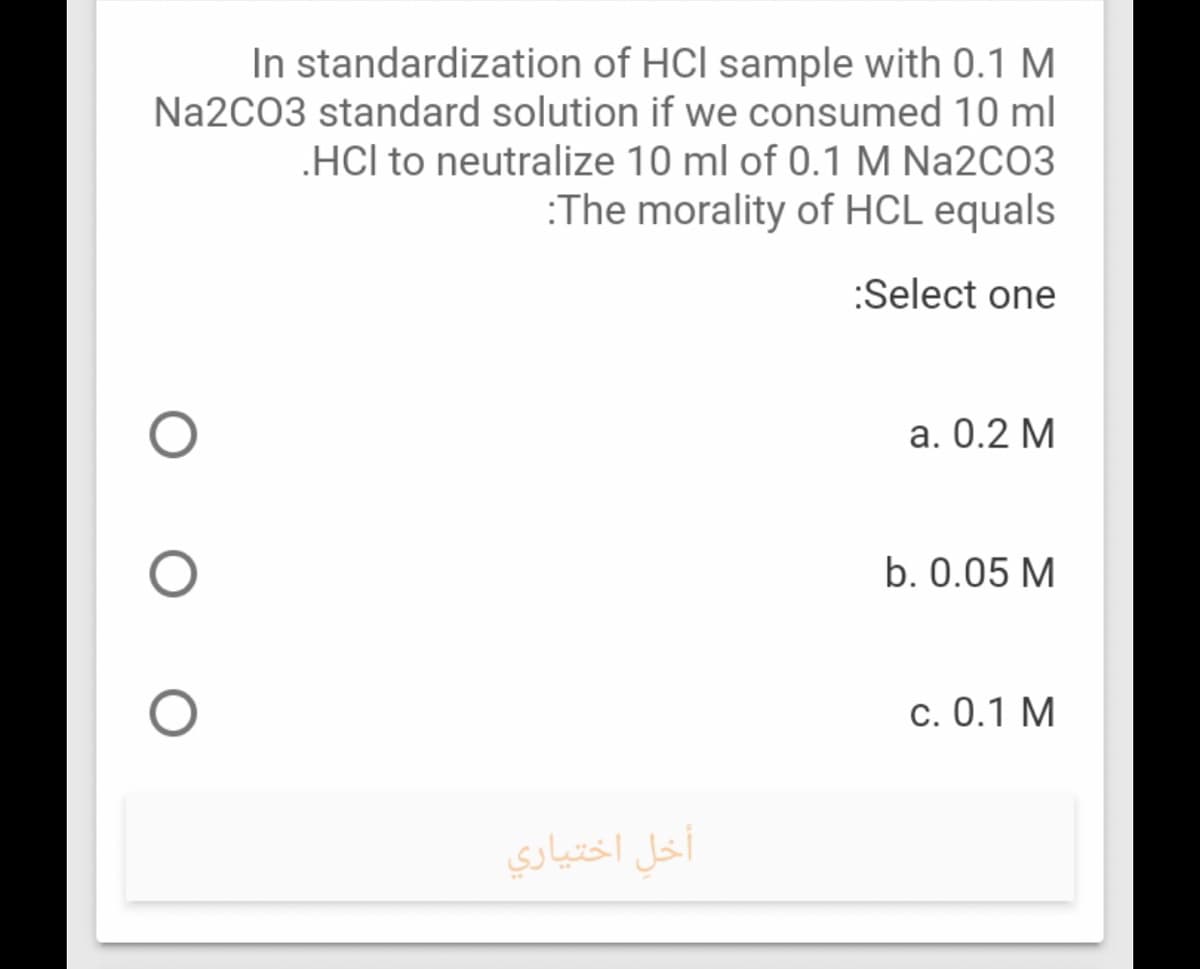 In standardization of HCl sample with 0.1 M
Na2C03 standard solution if we consumed 10 ml
HCl to neutralize 10 ml of 0.1 M Na2CO3
:The morality of HCL equals
:Select one
a. 0.2 M
b. 0.05 M
c. 0.1 M
أخل اختياري
