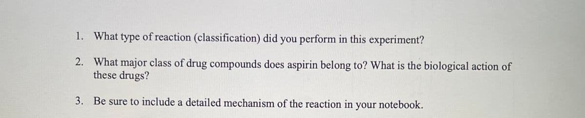 1. What type of reaction (classification) did you perform in this experiment?
2.
What major class of drug compounds does aspirin belong to? What is the biological action of
these drugs?
3. Be sure to include a detailed mechanism of the reaction in your notebook.