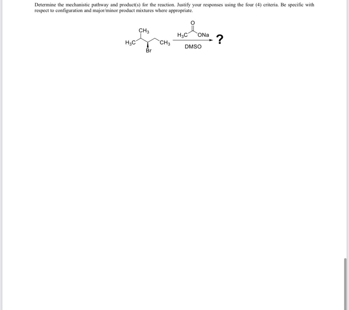 Determine the mechanistic pathway and product(s) for the reaction. Justify your responses using the four (4) criteria. Be specific with
respect to configuration and major/minor product mixtures where appropriate.
H3C
CH3
Br
CH3
H3C
ONa ?
DMSO