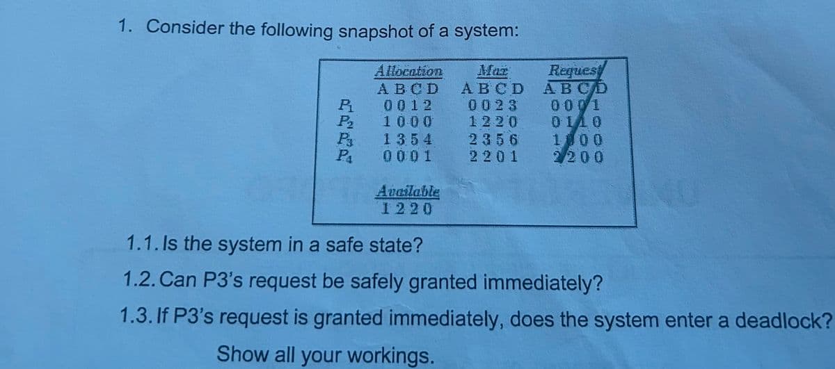 1. Consider the following snapshot of a system:
Allocation
Request
Mar
ABCD ABCD
0023 0001
0110
1220
2356 1000
A B C D
P₁
0 0 1 2
P₂
1000
Pa
1354
PA
0001
2201 2200
Available
1220
1.1. Is the system in a safe state?
1.2. Can P3's request be safely granted immediately?
1.3. If P3's request is granted immediately, does the system enter a deadlock?
Show all your workings.