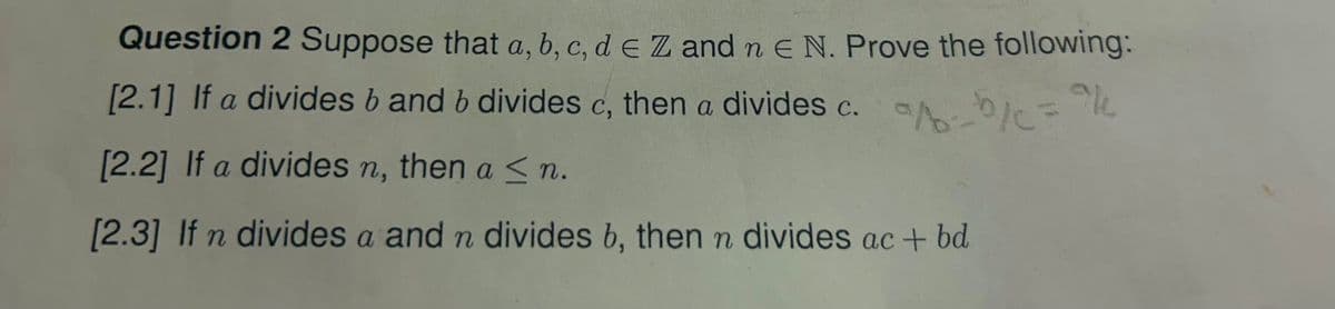 Question 2 Suppose that a, b, c, d = Z and n = N. Prove the following:
[2.1] If a divides b and b divides c, then a divides c.
[2.2] If a divides n, then a <n.
[2.3] If n divides a and n divides b, then n divides ac + bd
/c="/