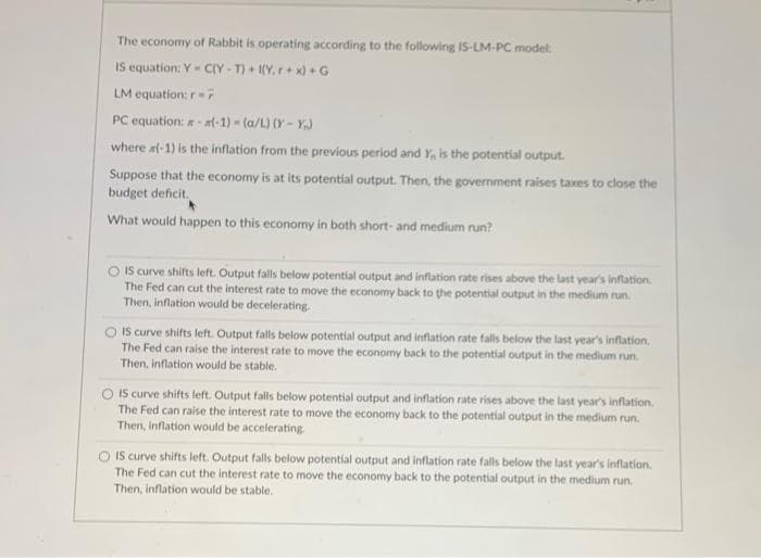 The economy of Rabbit is operating according to the following IS-LM-PC model:
IS equation: Y - CIY - T) + (Y,r+ x) + G
LM equation: r7
PC equation: a(-1) (a/L) (Y - Y)
where at-1) is the inflation from the previous period and Y, is the potential output.
Suppose that the economy is at its potential output. Then, the government raises taxes to close the
budget deficit.
What would happen to this economy in both short- and medium run?
O IS curve shifts left. Output falls below potential output and inflation rate rises above the last year's inflation.
The Fed can cut the interest rate to move the economy back to the potential output in the medium run.
Then, inflation would be decelerating
IS curve shifts left. Output falls below potential output and inflation rate falls below the last year's inflation.
The Fed can raise the interest rate to move the economy back to the patential output in the medium run.
Then, Inflation would be stable.
O IS curve shifts left. Output falls below potential output and inflation rate rises above the last year's inflation.
The Fed can raise the interest rate to move the economy back to the potential output in the medium run.
Then, inflation would be accelerating.
O IS curve shifts left. Output falls below potential output and Inflation rate falls below the last year's inflation.
The Fed can cut the interest rate to move the economy back to the potential output in the medium run.
Then, inflation would be stable.
