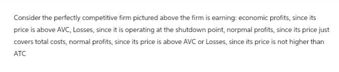 Consider the perfectly competitive firm pictured above the firm is earning: economic profits, since its
price is above AVC, Losses, since it is operating at the shutdown point, norpmal profits, since its price just
covers total costs, normal profits, since its price is above AVC or Losses, since its price is not higher than
ATC