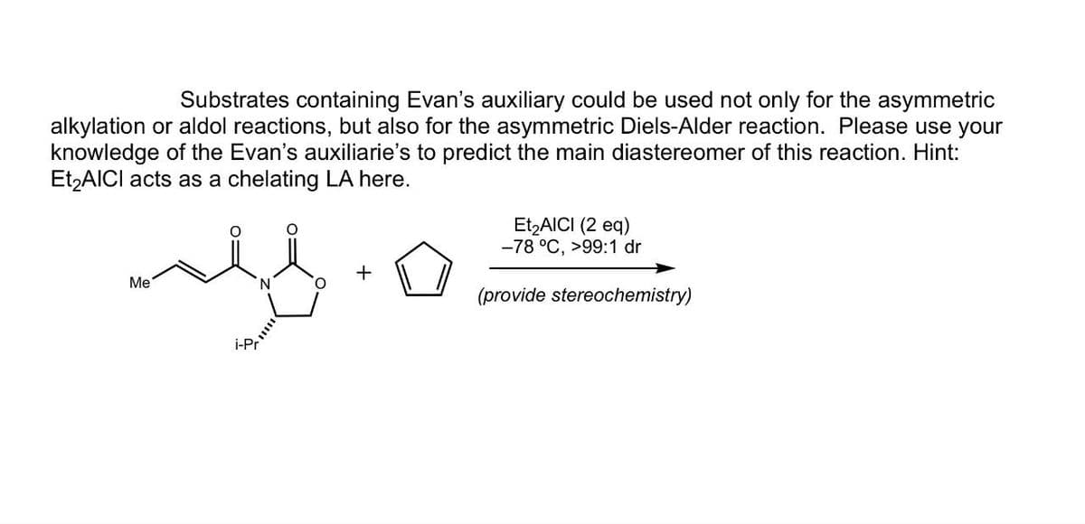 Substrates containing Evan's auxiliary could be used not only for the asymmetric
alkylation or aldol reactions, but also for the asymmetric Diels-Alder reaction. Please use your
knowledge of the Evan's auxiliarie's to predict the main diastereomer of this reaction. Hint:
Et2 AICI acts as a chelating LA here.
Me
N
..
Et₂AICI (2 eq)
-78 °C, >99:1 dr
(provide stereochemistry)
i-Pr