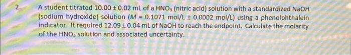 2.
A student titrated 10.00 ± 0.02 mL of a HNO, (nitric acid) solution with a standardized NaOH
(sodium hydroxide) solution (M = 0.1071 mol/L ± 0.0002 mol/L) using a phenolphthalein
indicator. It required 12.09 ± 0.04 mL of NaOH to reach the endpoint. Calculate the molarity
of the HNO3 solution and associated uncertainty.