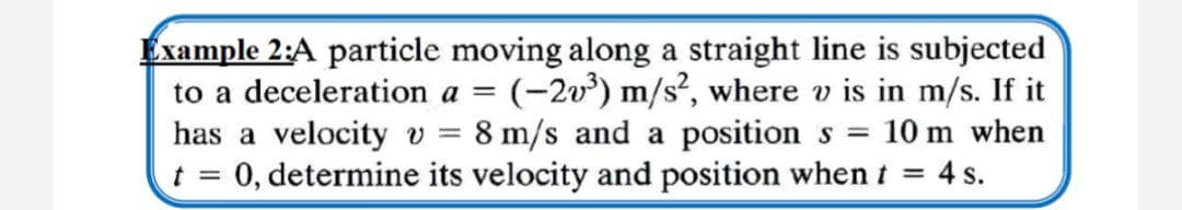 Example 2:A particle moving along a straight line is subjected
to a deceleration a = (-2v') m/s², where v is in m/s. If it
has a velocity v = 8 m/s and a position s = 10 m when
0, determine its velocity and position when t = 4 s.
t =
%3D
