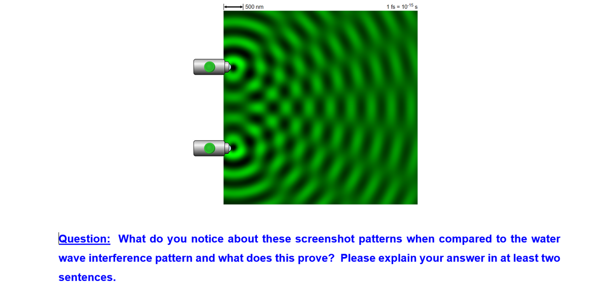 500 nm
1 fs = 10-15
Question: What do you notice about these screenshot patterns when compared to the water
wave interference pattern and what does this prove? Please explain your answer in at least two
sentences.
