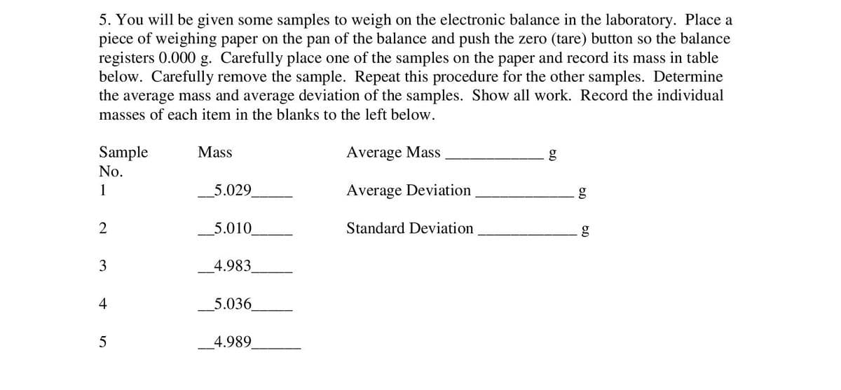 5. You will be given some samples to weigh on the electronic balance in the laboratory. Place a
piece of weighing paper on the pan of the balance and push the zero (tare) button so the balance
registers 0.000 g. Carefully place one of the samples on the paper and record its mass in table
below. Carefully remove the sample. Repeat this procedure for the other samples. Determine
the average mass and average deviation of the samples. Show all work. Record the individual
masses of each item in the blanks to the left below.
Sample
No.
1
2
3
4
5
Mass
5.029_
5.010
4.983
5.036
4.989
Average Mass
Average Deviation
Standard Deviation
OD
60
OD