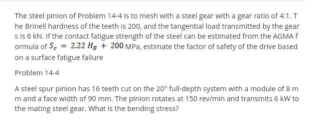 The steel pinion of Problem 14-4 is to mesh with a steel gear with a gear ratio of 4:1. T
he Brinell hardness of the teeth is 200, and the tangential load transmitted by the gear
s is 6 KN. If the contact fatigue strength of the steel can be estimated from the AGMA f
ormula of S. = 2.22 H3 + 200 MPa, estimate the factor of safety of the drive based
on a surface fatigue failure
Problem 14-4
A steel spur pinion has 16 teeth cut on the 20° full-depth system with a module of 8 m
m and a face width of 90 mm. The pinion rotates at 150 rev/min and transmits 6 kW to
the mating steel gear. What is the bending stress?
