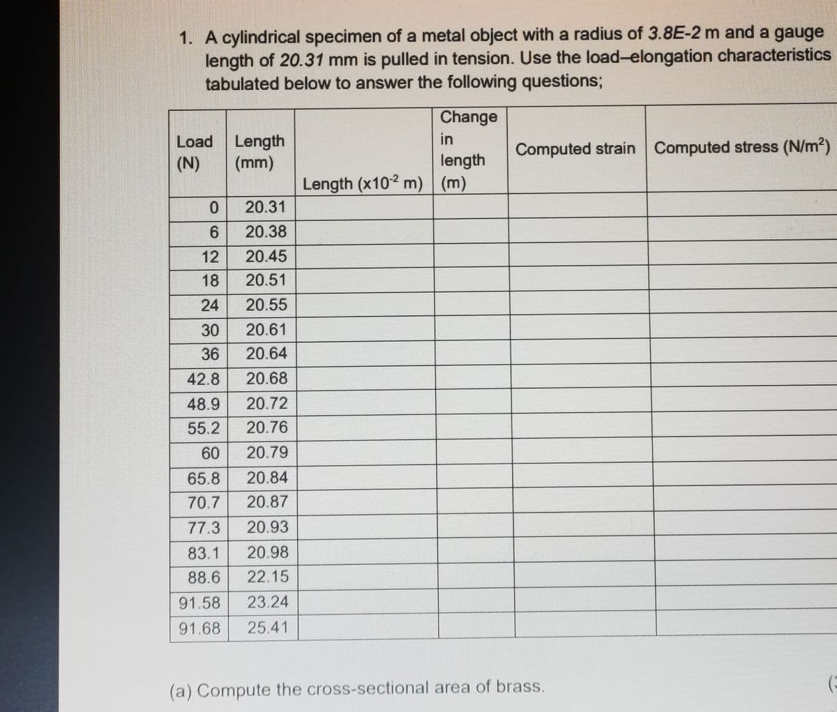 1. A cylindrical specimen of a metal object with a radius of 3.8E-2 m and a gauge
length of 20.31 mm is pulled in tension. Use the load-elongation characteristics
tabulated below to answer the following questions;
Load Length
(N)
(mm)
20.31
20.38
12
20.45
18
20.51
24
20.55
30
20.61
36
20.64
42.8
20.68
48.9
20.72
55.2
20.76
60
20.79
65.8
20.84
70.7
20.87
77.3
20.93
83.1 20.98
88.6
22.15
91.58
23.24
91.68 25.41
0
6
Change
in
length
Length (x10-2 m) (m)
Computed strain Computed stress (N/m²)
(a) Compute the cross-sectional area of brass.
(3