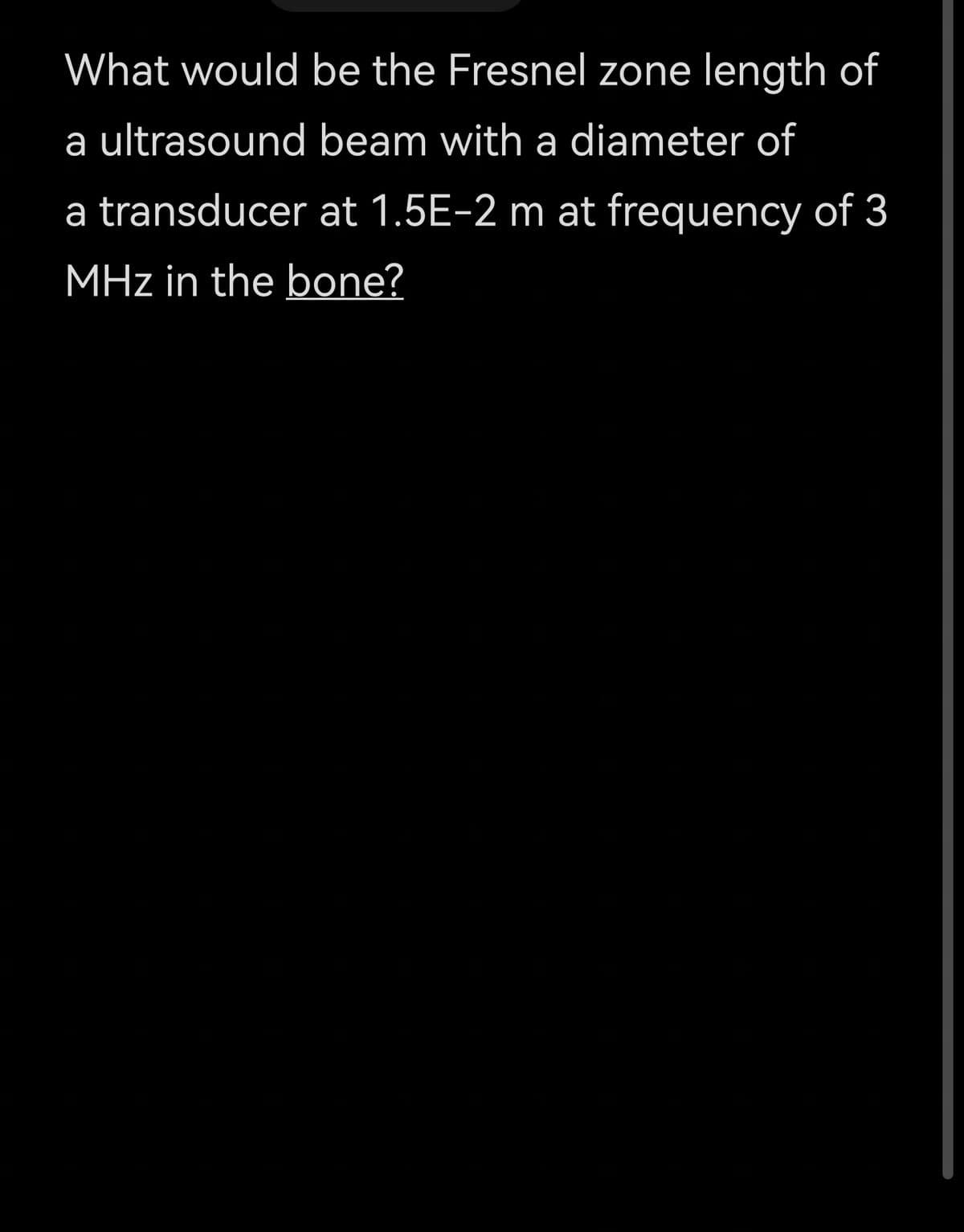 What would be the Fresnel zone length of
a ultrasound beam with a diameter of
a transducer at 1.5E-2 m at frequency of 3
MHz in the bone?