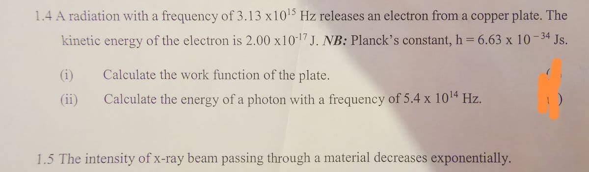 1.4 A radiation with a frequency of 3.13 x10¹5 Hz releases an electron from a copper plate. The
kinetic energy of the electron is 2.00 x10-¹7 J. NB: Planck's constant, h = 6.63 x 10-34 Js.
(1)
(ii)
Calculate the work function of the plate.
Calculate the energy of a photon with a frequency of 5.4 x 10¹4 Hz.
1.5 The intensity of x-ray beam passing through a material decreases exponentially.
1)