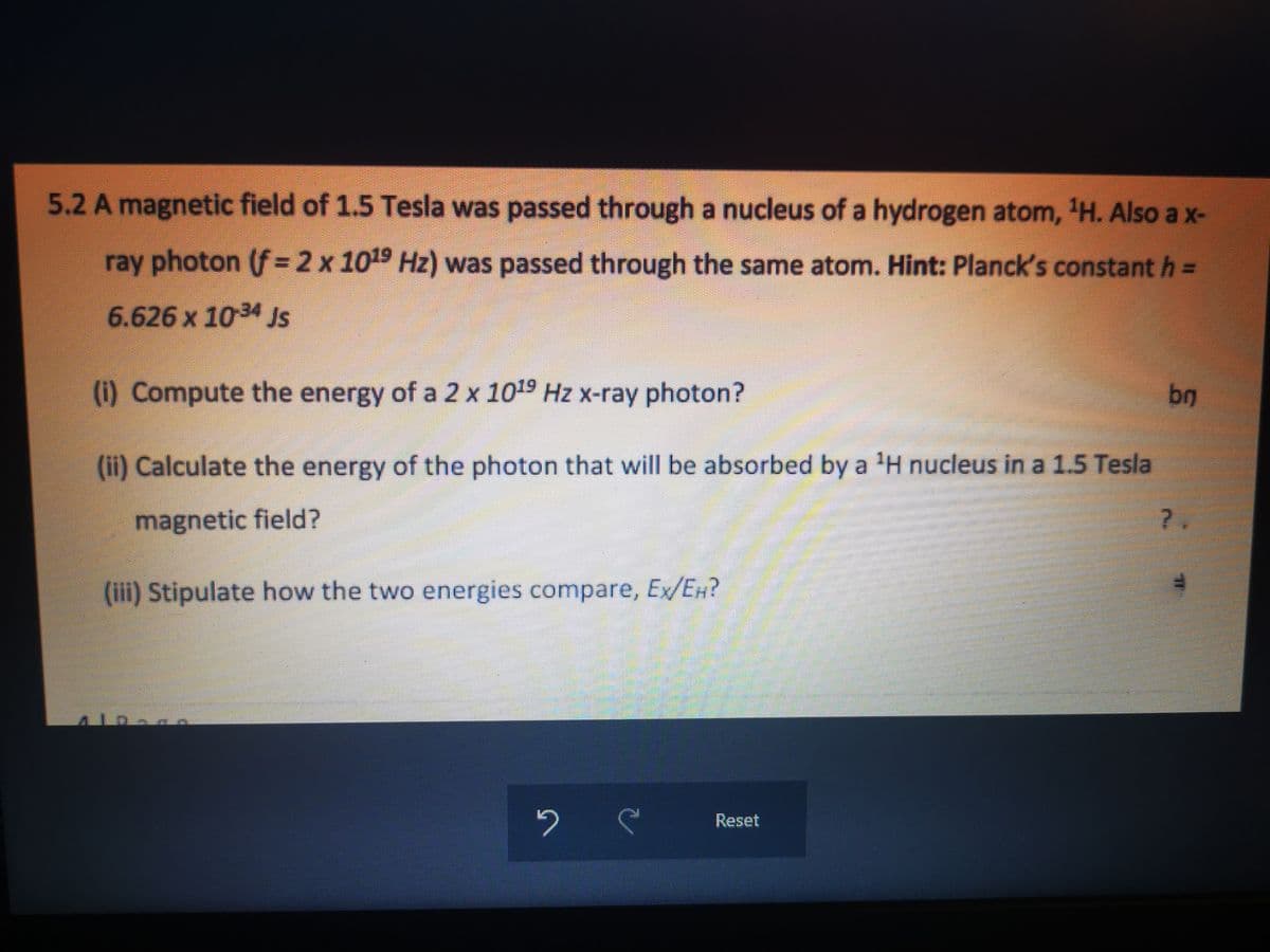 5.2 A magnetic field of 1.5 Tesla was passed through a nucleus of a hydrogen atom, ¹H. Also a x-
ray photon (f = 2 x 1019 Hz) was passed through the same atom. Hint: Planck's constant h =
6.626 x 10-34 Js
(i) Compute the energy of a 2 x 1019 Hz x-ray photon?
(ii) Calculate the energy of the photon that will be absorbed by a ¹H nucleus in a 1.5 Tesla
magnetic field?
(iii) Stipulate how the two energies compare, Ex/EH?
10
2
S
Reset
br
?,