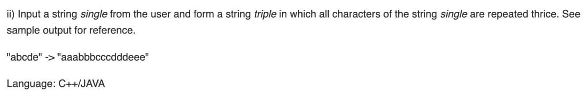 ii) Input a string single from the user and form a string triple in which all characters of the string single are repeated thrice. See
sample output for reference.
"abcde" -> "aaabbbcccdddeee"
Language: C++/JAVA
